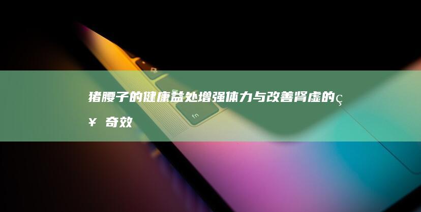 猪腰子的健康益处：增强体力与改善肾虚的神奇效果